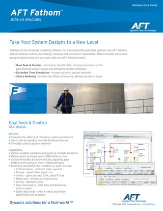 Take Your System Designs to a New Level
Building on the foremost modeling software for incompressible pipe flow systems, the AFT Fathom
add-on modules extend your design, analysis and simulation capabilities. These modules have been
designed specifically and can work with any AFT Fathom model.
•• Goal Seek & Control - automates identification of input parameters that
yield desired output values and simulates control functions
•• Extended Time Simulation - models dynamic system behavior
•• Slurry Modeling - models the effects of moving settling slurries in pipes
Dynamic solutions for a fluid world TM
Goal Seek & Control
GSC Module
Benefits
•• Evaluate the effects of changing system parameters
•• Save time by avoiding manual iterative analyses
•• Simulate control system behavior
­
Capabilities
•• Define multiple variables and goals at multiple locations
•• Define goals as single point, differential or sum
•• Calibrate models by automatically adjusting pipe
friction and scaling to match measured data
•• Modeling parameters for variables or goals include
•• ­Control valves - setpoint, open percent
•• Pumps – speed, flow, head rise
•• ­Valves - open percent, Cv/K, delta P, flow
•• ­Reservoirs - pressure, temperature
•• Orifice - diameter, area
•• Heat exchangers - heat rate, temperatures,
area, U value
•• Spray discharge - area, K value, discharge
coefficient, exit pressure
AFT Fathom™
Add-on Modules
Modules Data Sheet
(719) 686 1000 | www.aft.com | info@aft.com
 