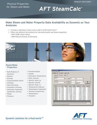 Make Steam and Water Property Data Availability as Dynamic as Your
Analyses
•• Includes a standalone viewer and an add-in to Microsoft ExcelTM
•• Offers two different formulations for calculating water and steam properties:
-- 1997 ASME Steam Tables
-- 1984 National Bureau of Standards
Steam/Water
Properties:
•	 Bulk Modulus of
Elasticity
•	 Density
•	 Entropy
•	 Compressibility Factor
•	 Enthalpy
•	 Internal Energy
•	 Kinematic Viscosity
•	 Isentropic Expansion
Coefficient, Gamma
•	 Phase
•	 Pressure
•	 Prandtl Number
•	 Quality
•	 Saturation Temperature
•	 Sonic Velocity
•	 Specific Heat, cp
•	 Specific Volume
•	 Specific Heat, cv
•	 Temperature Subcool
•	 Temperature Superheat
•	 Thermal Conductivity
•	 Temperature
•	 Viscosity
PRODUCT DATA SHEET
AFT SteamCalc™
Physical Properties
for Steam and Water
Dynamic solutions for a fluid world TM
 
