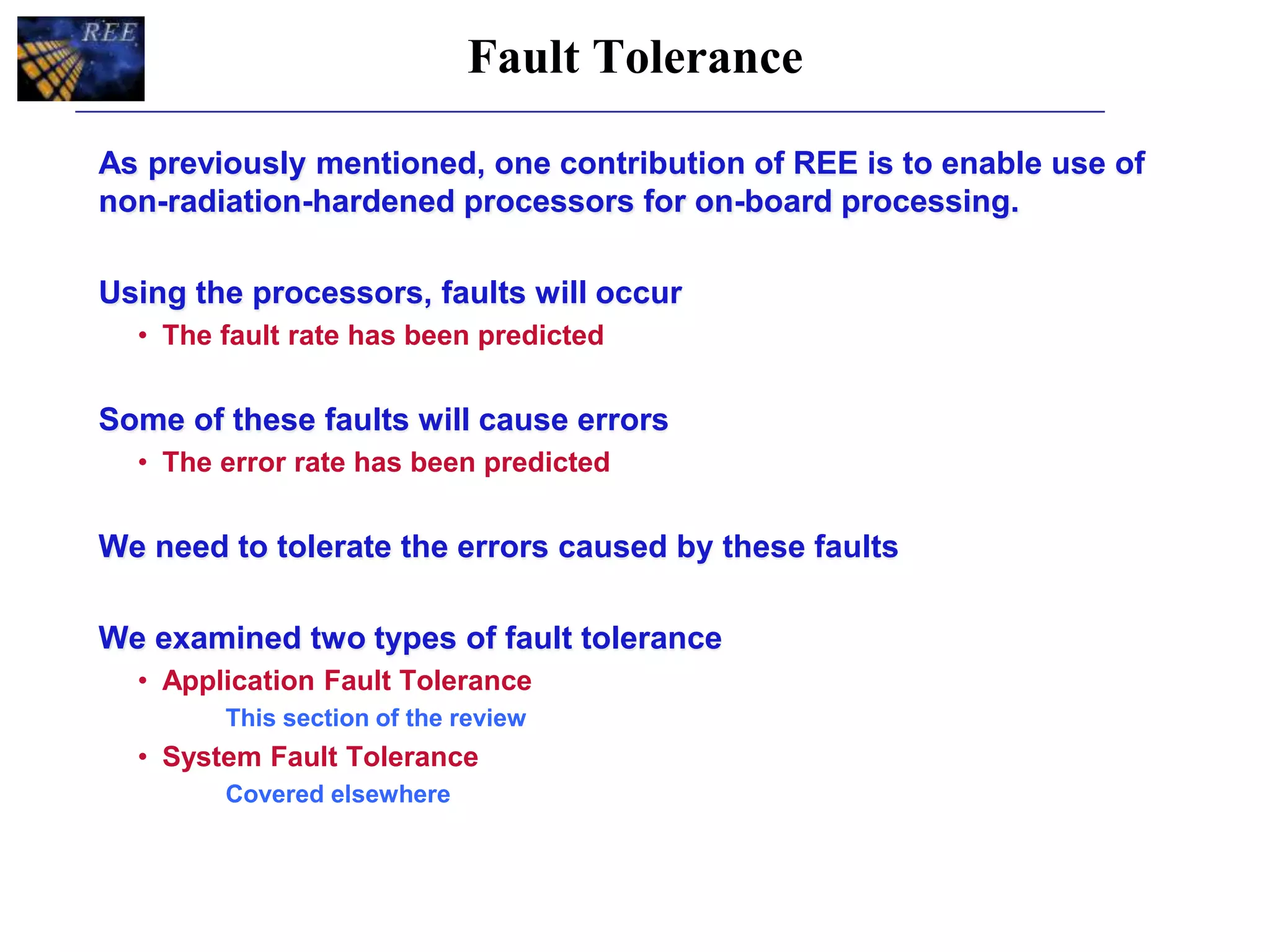 Fault Tolerance
As previously mentioned, one contribution of REE is to enable use of
non-radiation-hardened processors for on-board processing.
Using the processors, faults will occur
• The fault rate has been predicted
Some of these faults will cause errors
• The error rate has been predicted
We need to tolerate the errors caused by these faults
We examined two types of fault tolerance
• Application Fault Tolerance
This section of the review
• System Fault Tolerance
Covered elsewhere
 