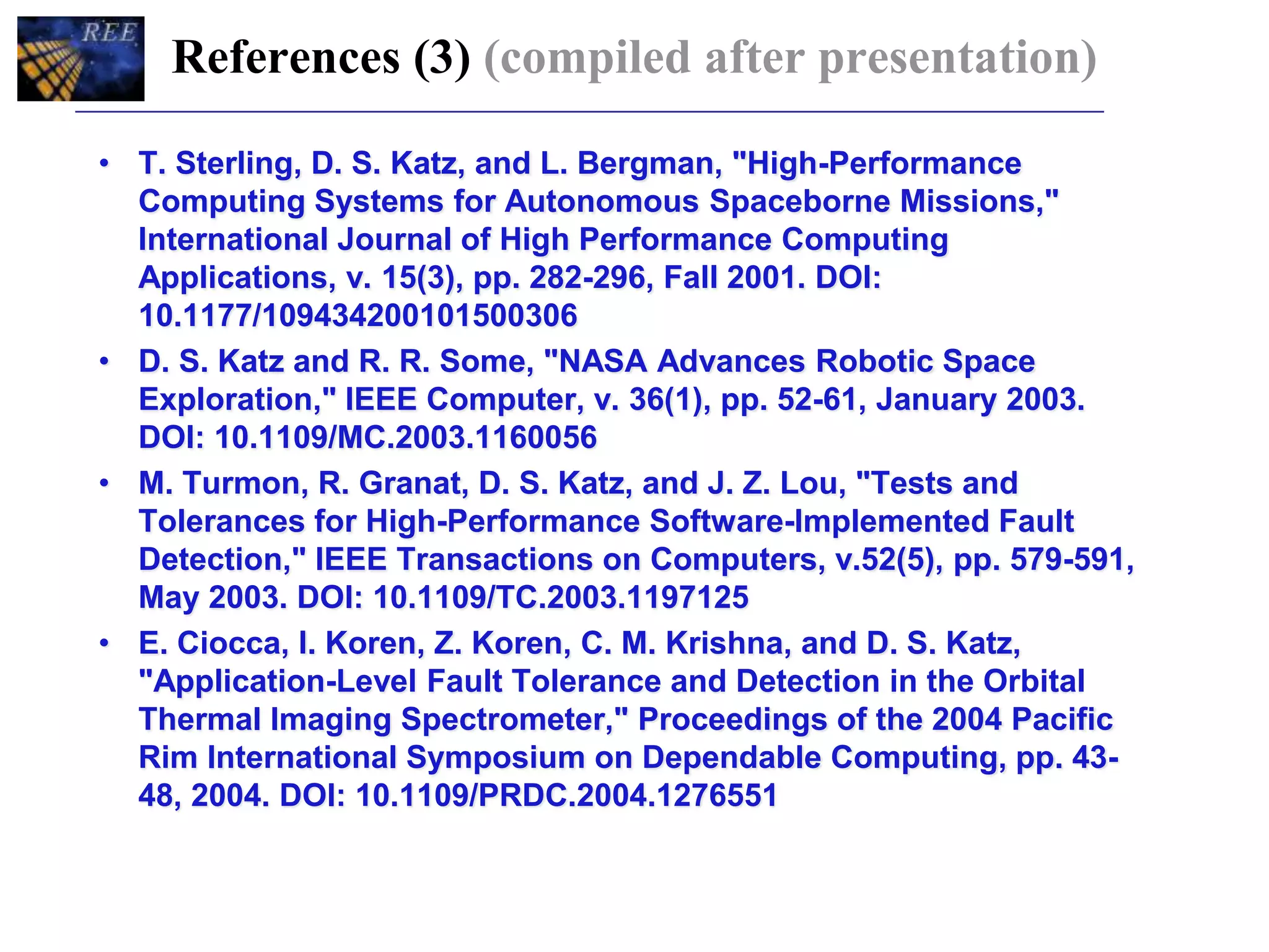 References (3) (compiled after presentation)
• T. Sterling, D. S. Katz, and L. Bergman, "High-Performance
Computing Systems for Autonomous Spaceborne Missions,"
International Journal of High Performance Computing
Applications, v. 15(3), pp. 282-296, Fall 2001. DOI:
10.1177/109434200101500306
• D. S. Katz and R. R. Some, "NASA Advances Robotic Space
Exploration," IEEE Computer, v. 36(1), pp. 52-61, January 2003.
DOI: 10.1109/MC.2003.1160056
• M. Turmon, R. Granat, D. S. Katz, and J. Z. Lou, "Tests and
Tolerances for High-Performance Software-Implemented Fault
Detection," IEEE Transactions on Computers, v.52(5), pp. 579-591,
May 2003. DOI: 10.1109/TC.2003.1197125
• E. Ciocca, I. Koren, Z. Koren, C. M. Krishna, and D. S. Katz,
"Application-Level Fault Tolerance and Detection in the Orbital
Thermal Imaging Spectrometer," Proceedings of the 2004 Pacific
Rim International Symposium on Dependable Computing, pp. 43-
48, 2004. DOI: 10.1109/PRDC.2004.1276551
 