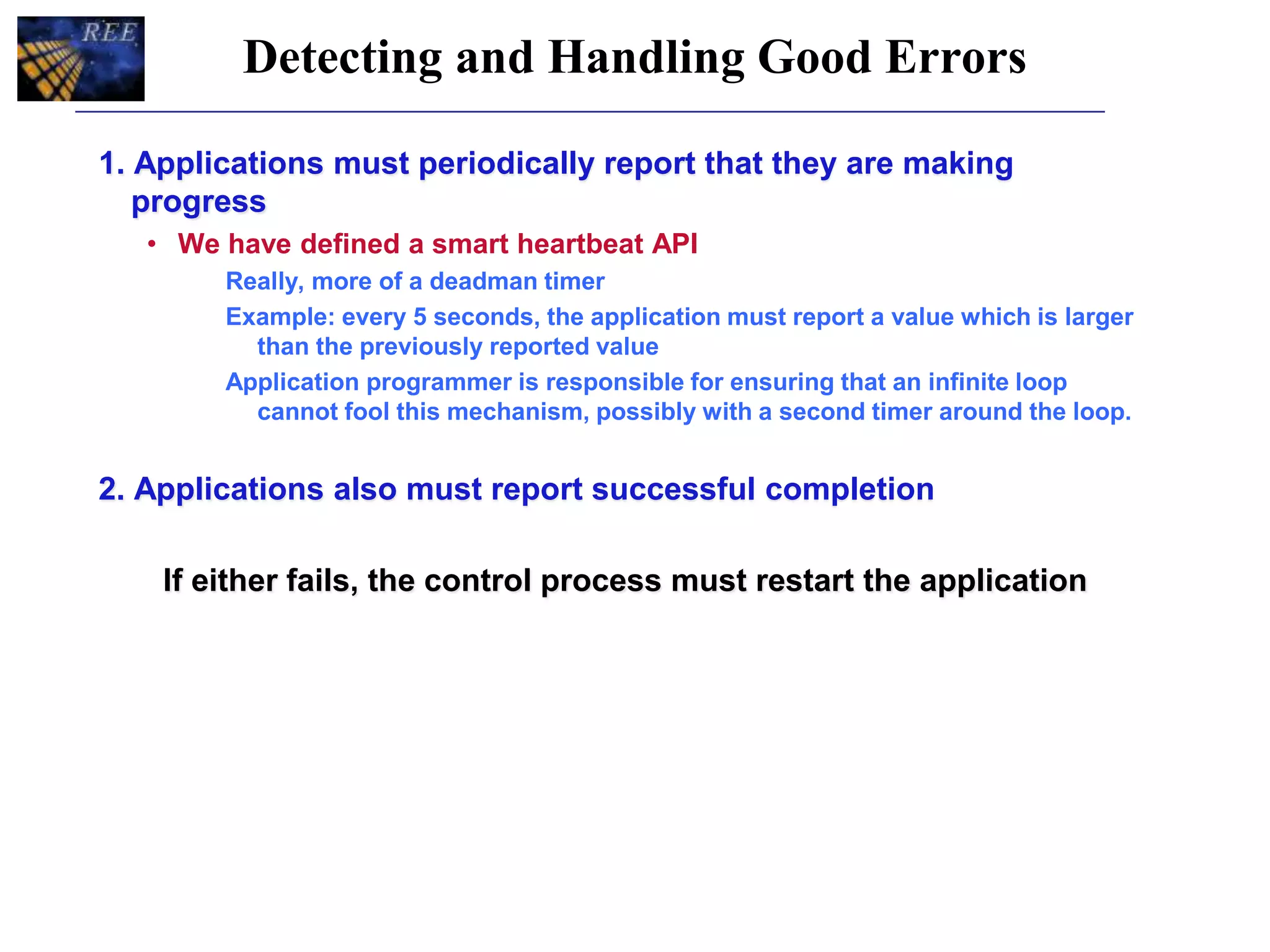 Detecting and Handling Good Errors
1. Applications must periodically report that they are making
progress
• We have defined a smart heartbeat API
Really, more of a deadman timer
Example: every 5 seconds, the application must report a value which is larger
than the previously reported value
Application programmer is responsible for ensuring that an infinite loop
cannot fool this mechanism, possibly with a second timer around the loop.
2. Applications also must report successful completion
If either fails, the control process must restart the application
 