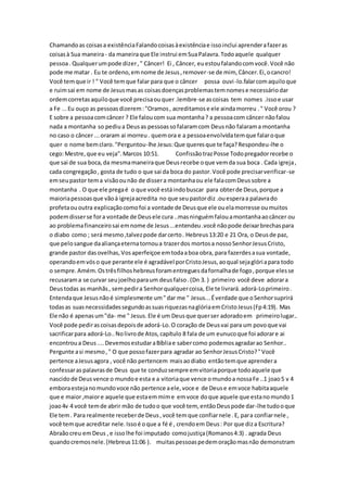 Chamandoas coisasa existênciaFalandocoisasàexistênciae issoinclui aprenderafazeras
coisasà Sua maneira- da maneiraque Ele instrui emSuaPalavra.Todoaquele qualquer
pessoa. Qualquerumpode dizer," Câncer! Ei , Câncer, euestoufalandocomvocê.Você não
pode me matar . Eu te ordeno,emnome de Jesus,remover-se de mim, Câncer.Ei,ocancro!
Você temque ir ! " Você temque falar para que o câncer possa ouvi-lo.falarcomaquiloque
e ruimsai em nome de Jesusmasas coisasdoençasproblemastemnomese necessáriodar
ordemcorretasaquiloque você precisaouquer .lembre-se ascoisas tem nomes .issoe usar
a Fe ...Eu ouço as pessoasdizerem:"Oramos, acreditamose ele aindamorreu ." Você orou ?
E sobre a pessoacomcâncer ? Ele faloucom sua montanha? a pessoacom câncer nãofalou
nada a montanha so pediua Deusas pessoassofalaramcom Deusnão falarama montanha
no caso o câncer ...oraram ai morreu. quemora e a pessoaenvolvidatemque falaroque
quer o nome bemclaro."Perguntou-lhe Jesus:Que queresque te faça?Respondeu-lhe o
cego:Mestre,que eu veja".Marcos 10:51. ConfissãotrazPosse Todopregadorrecebe o
que sai de sua boca,da mesmamaneiraque Deusrecebe oque vemda sua boca . Cada igreja,
cada congregação, gosta de tudo o que sai da boca do pastor.Você pode precisarverificar-se
emseupastor tema visãoounão de dissera montanhaou ele falacomDeussobre a
montanha . O que ele pregaé o que você estáindobuscar para obterde Deus,porque a
maioriapessoasque vãoà igrejaacredita no que seupastordiz .ouesperaa palavrado
profetaououtra explicaçãocomofoi a vontade de Deusque ele ouelamorresse oumuitos
podemdisserse fora vontade de Deusele cura ..masninguémfalouamontanhaaocâncer ou
ao problemafinanceirosai emnome de Jesus...entendeu.você nãopode deixarbrechaspara
o diabo como ; será mesmo,talvezpode darcerto. Hebreus13:20 e 21 Ora, o Deusde paz,
que pelosangue daaliançaeternatornoua trazerdos mortosa nossoSenhorJesusCristo,
grande pastor dasovelhas,Vosaperfeiçoe emtodaaboa obra, para fazerdesasua vontade,
operandoemvóso que perante ele é agradável porCristoJesus,aoqual sejaglóriapara todo
o sempre.Amém.Ostrêsfilhoshebreusforamentreguesdafornalhade fogo,porque elesse
recusarama se curvar seujoelhoparaum deusfalso.(Dn 3. ) primeiro você deve adorara
Deustodas as manhãs, sempedira Senhorqualquercoisa, Ele te livrará.adorá-Loprimeiro.
Entendaque Jesusnãoé simplesmente um"dar me " Jesus...Éverdade que oSenhorsuprirá
todasas suasnecessidadessegundoassuasriquezasnaglóriaemCristoJesus(Fp4:19). Mas
Ele não é apenasum"da- me " Jesus. Ele é um Deusque querser adoradoem primeirolugar..
Você pode pedirascoisasdepoisde adorá-Lo.O coração de Deusvai para um povoque vai
sacrificarpara adorá-Lo..Nolivrode Atos,capítulo 8 fala de um eunucoque foi adorare ai
encontroua Deus....DevemosestudaraBíbliae sabercomo podemosagradarao Senhor..
Pergunte asi mesmo," O que possofazerpara agradar ao SenhorJesusCristo?"Você
pertence aJesusagora , você não pertencem maisaodiabo entãotemque aprendera
confessaras palavrasde Deus que te conduzsempre emvitoriaporque todoaquele que
nascidode Deusvence o mundoe esta e a vitoriaque vence omundoa nossaFe ..1 joao5 v 4
emboraestejanomundovoce não pertence aele,voce e de Deuse emvoce habitaaquele
que e maior,maiore aquele que estaemmime emvoce doque aquele que estanomundo1
joao4v 4 você temde abrir mão de tudoo que você tem, entãoDeuspode dar-lhe tudooque
Ele tem. Para realmente receberde Deus,você temque confiarnele .E, para confiarnele ,
você temque acreditar nele.Issoé oque a fé é , crendoem Deus: Por que diza Escritura?
Abraãocreu emDeus ,e issolhe foi imputado comojustiça(Romanos4:3) . agrada Deus
quandocremosnele.(Hebreus11:06 ). muitaspessoaspedemoraçãomasnão demonstram
 