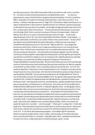 para Deusque querem não estãointeressadasse Deusquiserbemse não amem issonão e
Fe ...Fe chama a existênciafalade acordocom a vontade de Deusvibra Eu nãoia se
preocuparcom o que a minhafamíliaou amigosoupensamentoigreja.Euia lere acreditara
Bíblia, colocando-oemação na minhavida.Sejaoque disse:issoé o que euia fazer. Eu ia
praticar a Palavrae não apenasouvinte !( Tiago1:22 ).A fé conduzà ação Eu decidi que euia
seguiro EspíritoSantoe não os homens Quandocomecei alera Palavra,a primeiracoisaque
eudescobri foi que Jesusdisse:Emverdade ,emverdade vosdigoque aquele que crê emmim
fará , as obras que Eu faço e fará maiores e maioresdo que estasfará,porque euvou para
meuPai (João14:12). Assim,o primeirocoisaque vi foi que afé conduz à ação . Então euli
Marcos 16:17-18 e euvi o que eu tinhaque fazerpara entrar em ação : E estessinais
seguirãoaosque crerem Em meunome expulsarãoosdemônios; falarão novaslínguas;... e
porão as mãossobre os enfermos,e oscurarão.Então eu disse amimmesmo: "Se Jesusdisse
que aquelesque acreditamNele vãoexpulsardemônios,entãoé issoque euvoufazer."
Imediatamente Satanássussurrounomeuouvido:"Mas se você fizer ,seusamigosvão
pensarque você é louco.Você vê,esse é olugar que você temque vir a se realmente quer
agradar a Deus.Você temque se preocupar com o o que Deuspensado que você faz ...não
com que as pessoasvãopensar.. temque decidirque você queragradar a seuPai celestial
maisdo que você querganhar a aprovação de outras pessoas.Issonãosignificaque você tem
que desafiarasua famíliae amigosouvirar as costaspara eles.Significaapenasque você não
permitaque a sua vidavenhaserdeterminadoporoutrapessoa.Você assumira
responsabilidade porsuaprópriadecisões.Noamor você explicaraosseusentesqueridosque
você esta fazendoe porque você acreditaque Deusquerque você faça isso.Mas em seguida,
se concordam ou não,e melhor ouviravoz de Deusdo que a voz doshomens.Isso é fé.A fé
conduzà obediência..NóstemosomesmoEspíritoSantoemnós. O próprioJesusdisse doPai,
E aquele que me enviouestácomigo:o Pai não me tem deixadosó,porque eufaço sempre o
que lhe agrada (João8:29).. O que o pai disse quandoJesussaiudaÁguaBatismal ? Este é o
meuFilhoamado,emquemme comprazo(Mateus3:17). Ele agrada a DeusquandoSeusfilhos
acreditamnele.TambémLhe agradaquandoelessãoobedientes,quandoelesfazemoque
Ele dizpara fazer. Este tipode pensamento,acreditandoque ,agindoe obedecendo farácom
que os anjosde Deus venhamparavir e ministrarpor nóse para nós A fé levaaoMinistério
Então aceitamosa Bíbliapelafé. Semfé ,é impossível agradara Deus. Se não agradar a Deus ,
o anjosnão virãoe exerceroseuministérioparanós.O ministériodosanjosparanósé muito
maiordo que a maioriadas pessoasnuncapensar , Anjospodemministrarqualquercoisa
para nós. elessãoespíritosministradoresenviadosdocéuparanos ajudarem nossotempode
necessidade.A maioriadaspessoasnãopercebemque osanjosestãonoministériode ajuda.
1 Coríntios.0:28 . A maioriadoscristãosrealmente não importamuitoparao ministériode
ajuda. Soa muitocomo trabalhoe auto-sacrifício.Muitoscristãos dizem oministério de
ajudanão é para mim,issonãoé a minhavocação " . "Claro que é",eudigo-lhes:"Comonão
poderiaser? DeusdeixabemclaroemSua Palavraque se você tiverduastúnicas..Quemtiver
duas túnicas,repartacom o que não tem, e quemtiveralimentos,façadamesmamaneira.
Lucas 3:11 . E issonão se aplicaapenaspara casacos , issotambémsignificaalimentar,
dinheiro,tempode oraçãomesmo.Como cristãos, estamostodosno ministériode ajuda.
Issoé o que devemosfazerna terra para trazerglóriapara Deus, ajudandooutraspessoas.
Se você é um crente , entãovocê estáno ministériode ajuda –goste ou não
 