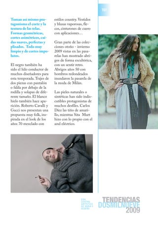T07

Toman así mismo pro-         estilos country. Vestidos
tagonismo el corte y la      y blusas vaporosas, fle-
textura de las telas.        cos, cinturones de cuero
Formas geométricas,          con aplicaciones…
cortes asimétricos, caí-
das suaves, perfectas y      Gran parte de las colec-
plisados. Todo muy           ciones otoño - invierno
limpio y de cortes impo-     2009 vistas en las pasa-
lutos.                       relas han mostrado abri-
                             gos de forma escultórica,
El negro también ha          con un sentir retro.
sido el hilo conductor de    Abrigos años 50 con
muchos diseñadores para      hombros redondeados
esta temporada. Trajes de    inundaron la pasarela de
dos piezas con pantalón      la moda de Milán.
o falda por debajo de la
rodilla y solapas de dife-   Las pieles naturales o
rente tamaño. El blanco      sintéticas han sido indis-
hielo también hace apa-      cutibles protagonistas de
rición. Roberto Cavalli y    muchos desfiles. Carlos
Gucci nos presentan una      Díez las tiño de amari-
propuesta muy folk, ins-     llo, mientras Sita Murt
pirada en el look de los     hizo con lo propio con el
años 70 mezclado con         azul eléctrico.




                                               EDA
                                                            TENDENCIAS
                                                           DOSMILNUEVE
                                               CENTRO
                                               ARTÍSTICO
                                               DE MODA Y
                                               DISEÑO
                                                                  2009
 