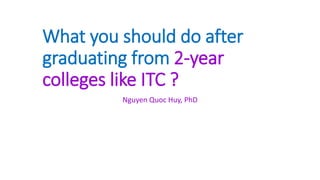 What you should do after
graduating from 2-year
colleges like ITC ?
Nguyen Quoc Huy, PhD
 