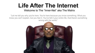 Life After The Internet
Welcome to The “Inner-Net” aka The Matrix
“Let me tell you why you're here. You're here because you know something. What you
know you can't explain, but you feel it. You've felt it your entire life, that there's something
wrong with the world.”
 
