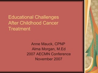 Educational Challenges  After Childhood Cancer Treatment    Anne Mauck, CPNP  Alma Morgan, M.Ed 2007 AECMN Conference November 2007 