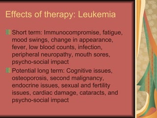 Effects of therapy: Leukemia Short term: Immunocompromise, fatigue, mood swings, change in appearance, fever, low blood counts, infection, peripheral neuropathy, mouth sores, psycho-social impact Potential long term: Cognitive issues, osteoporosis, second malignancy, endocrine issues, sexual and fertility issues, cardiac damage, cataracts, and psycho-social impact 