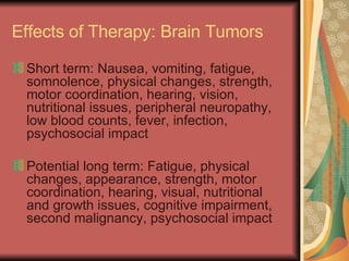 Effects of Therapy: Brain Tumors Short term: Nausea, vomiting, fatigue, somnolence, physical changes, strength, motor coordination, hearing, vision, nutritional issues, peripheral neuropathy, low blood counts, fever, infection, psychosocial impact Potential long term: Fatigue, physical changes, appearance, strength, motor coordination, hearing, visual, nutritional  and growth issues, cognitive impairment, second malignancy, psychosocial impact  