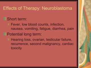 Effects of Therapy: Neuroblastoma Short term:  Fever, low blood counts, infection, nausea, vomiting, fatigue, diarrhea, pain Potential long term: Hearing loss, ovarian, testicular failure, recurrence, second malignancy, cardiac toxicity 
