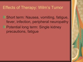 Effects of Therapy: Wilm’s Tumor Short term: Nausea, vomiting, fatigue, fever, infection, peripheral neuropathy Potential long term: Single kidney precautions, fatigue 