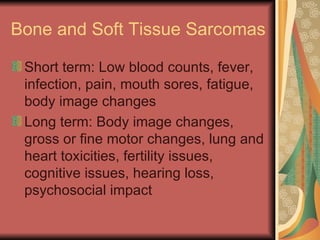 Bone and Soft Tissue Sarcomas Short term: Low blood counts, fever, infection, pain, mouth sores, fatigue, body image changes Long term: Body image changes, gross or fine motor changes, lung and heart toxicities, fertility issues, cognitive issues, hearing loss, psychosocial impact 