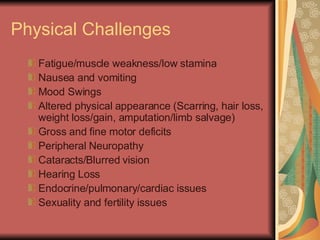 Physical Challenges Fatigue/muscle weakness/low stamina Nausea and vomiting  Mood Swings Altered physical appearance (Scarring, hair loss, weight loss/gain, amputation/limb salvage) Gross and fine motor deficits Peripheral Neuropathy Cataracts/Blurred vision Hearing Loss Endocrine/pulmonary/cardiac issues Sexuality and fertility issues 