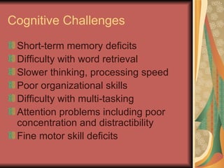 Cognitive Challenges Short-term memory deficits Difficulty with word retrieval Slower thinking, processing speed Poor organizational skills Difficulty with multi-tasking Attention problems including poor concentration and distractibility Fine motor skill deficits 
