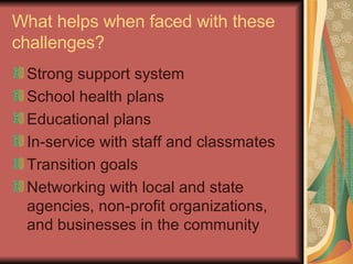 What helps when faced with these challenges? Strong support system School health plans Educational plans In-service with staff and classmates Transition goals Networking with local and state agencies, non-profit organizations, and businesses in the community 