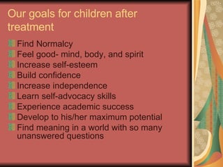 Our goals for children after treatment Find Normalcy Feel good- mind, body, and spirit Increase self-esteem Build confidence Increase independence Learn self-advocacy skills Experience academic success Develop to his/her maximum potential Find meaning in a world with so many unanswered questions 