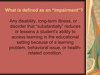What is defined as an “impairment”? Any disability, long-term illness, or disorder that “substantially” reduces or lessens a student’s ability to access learning in the educational setting because of a learning problem, behavioral issue, or health-related condition. 