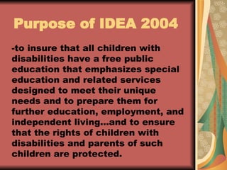 -to insure that all children with disabilities have a free public education that emphasizes special education and related services designed to meet their unique needs and to prepare them for further education, employment, and independent living…and to ensure that the rights of children with disabilities and parents of such children are protected. Purpose of IDEA 2004 
