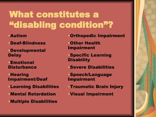 What constitutes a  “disabling condition”? Autism Deaf-Blindness Developmental Delay Emotional Disturbance Hearing Impairment/Deaf Learning Disabilities Mental Retardation Multiple Disabilities Orthopedic Impairment Other Health Impairment Specific Learning Disability Severe Disabilities Speech/Language Impairment Traumatic Brain Injury Visual Impairment 