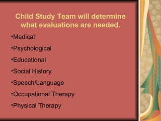 Child Study Team will determine what evaluations are needed. Medical Psychological  Educational Social History Speech/Language Occupational Therapy Physical Therapy 