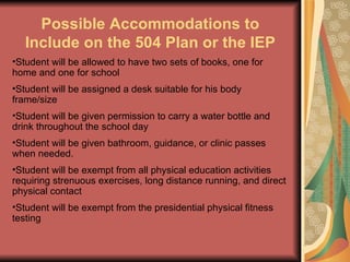 Possible Accommodations to Include on the 504 Plan or the IEP Student will be allowed to have two sets of books, one for home and one for school Student will be assigned a desk suitable for his body frame/size Student will be given permission to carry a water bottle and drink throughout the school day Student will be given bathroom, guidance, or clinic passes when needed. Student will be exempt from all physical education activities requiring strenuous exercises, long distance running, and direct physical contact Student will be exempt from the presidential physical fitness testing 