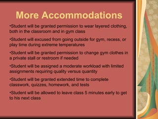 More Accommodations Student will be granted permission to wear layered clothing, both in the classroom and in gym class Student will excused from going outside for gym, recess, or play time during extreme temperatures Student will be granted permission to change gym clothes in a private stall or restroom if needed Student will be assigned a moderate workload with limited assignments requiring quality versus quantity Student will be granted extended time to complete classwork, quizzes, homework, and tests Student will be allowed to leave class 5 minutes early to get to his next class 