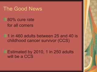 The Good News 80% cure rate for all comers 1 in 460 adults between 25 and 40 is childhood cancer survivor (CCS) Estimated by 2010, 1 in 250 adults will be a CCS 