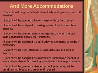 And More Accommodations Students will be granted a shortened school day or rest period if needed Student will be granted a locker close to his or her classes Student will be assigned a parking space close to the school entrance Student will be granted special transportation when the bus stop is numerous blocks from the home Student will be assigned a peer buddy to take notes or scribe if necessary Student will be kept informed of class activities and school functions Student will be assigned an intermittent homebound teacher to assist when absent for bleeding episodes or clinic appointments Student will be granted extended school year during winter break, spring break, and summer if needed 