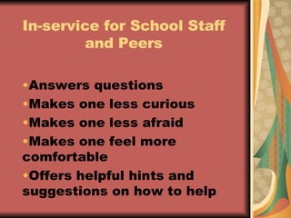 In-service for School Staff and Peers Answers questions Makes one less curious Makes one less afraid Makes one feel more comfortable Offers helpful hints and suggestions on how to help 