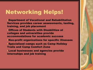 Networking Helps! Department of Vocational and Rehabilitation Services provides career assessments, testing, training, and job placement Offices of Students with Disabilities at colleges and universities provide accommodations for academic success Non-profit organizations for specific illnesses Specialized camps such as Camp Holiday Trails and Camp Comfort Zone  Local businesses and agencies provide internships and job training 