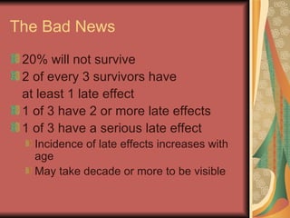 The Bad News 20% will not survive 2 of every 3 survivors have  at least 1 late effect 1 of 3 have 2 or more late effects 1 of 3 have a serious late effect Incidence of late effects increases with age May take decade or more to be visible 