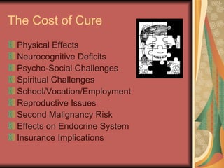 The Cost of Cure Physical Effects  Neurocognitive Deficits Psycho-Social Challenges Spiritual Challenges School/Vocation/Employment  Reproductive Issues Second Malignancy Risk Effects on Endocrine System Insurance Implications 