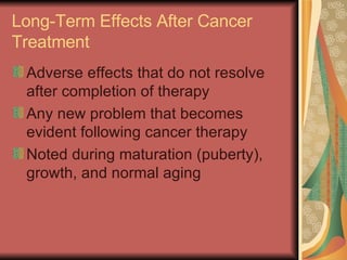 Long-Term Effects After Cancer Treatment Adverse effects that do not resolve after completion of therapy Any new problem that becomes evident following cancer therapy Noted during maturation (puberty), growth, and normal aging  