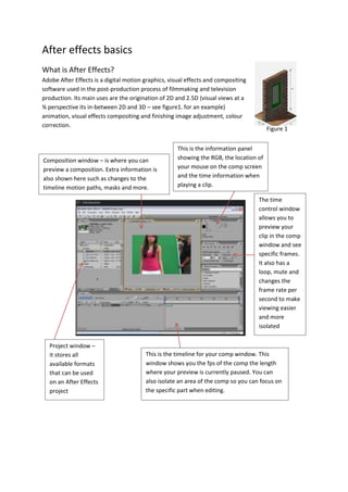 Figure 1
After effects basics
What is After Effects?
Adobe After Effects is a digital motion graphics, visual effects and compositing
software used in the post-production process of filmmaking and television
production. Its main uses are the origination of 2D and 2.5D (visual views at a
¾ perspective its in-between 2D and 3D – see figure1. for an example)
animation, visual effects compositing and finishing image adjustment, colour
correction.
Composition window – is where you can
preview a composition. Extra information is
also shown here such as changes to the
timeline motion paths, masks and more.
This is the information panel
showing the RGB, the location of
your mouse on the comp screen
and the time information when
playing a clip.
The time
control window
allows you to
preview your
clip in the comp
window and see
specific frames.
It also has a
loop, mute and
changes the
frame rate per
second to make
viewing easier
and more
isolated
Project window –
it stores all
available formats
that can be used
on an After Effects
project
This is the timeline for your comp window. This
window shows you the fps of the comp the length
where your preview is currently paused. You can
also isolate an area of the comp so you can focus on
the specific part when editing.
 