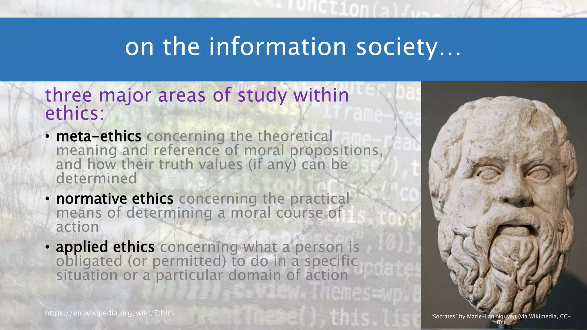three major areas of study within
ethics:
• meta-ethics concerning the theoretical
meaning and reference of moral propositions,
and how their truth values (if any) can be
determined
• normative ethics concerning the practical
means of determining a moral course of
action
• applied ethics concerning what a person is
obligated (or permitted) to do in a specific
situation or a particular domain of action
https://en.wikipedia.org/wiki/Ethics
on the information society…
‘Socrates’ by Marie-Lan Nguyen (via Wikimedia, CC-
BY)
 