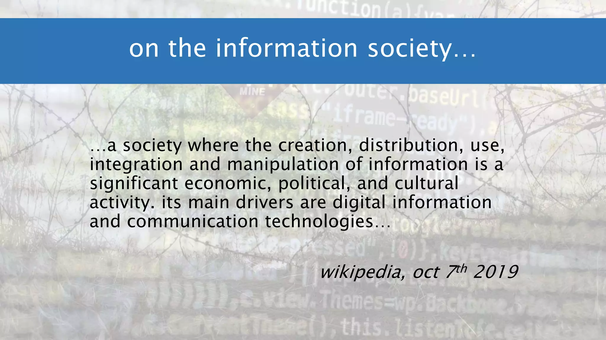 …a society where the creation, distribution, use,
integration and manipulation of information is a
significant economic, political, and cultural
activity. its main drivers are digital information
and communication technologies…
wikipedia, oct 7th 2019
on the information society…
 