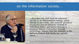 ...describes the shift from an industrial
society to an informational society, which
started in the 1970s. this network society is
structured around networks instead of
individual actors, and works through a
constant flow of information through
technology...argues that the 'network' is the
defining feature that marks our current
epoch.
on the information society…
By Jorge Gonzales - Own work, CC BY-SA 4.0,
https://commons.wikimedia.org/w/index.php?curid=57197678
https://en.wikipedia.org/wiki/The_Information_Age:_Economy,_Society_and_Culture
 