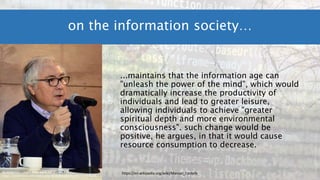 ...maintains that the information age can
"unleash the power of the mind", which would
dramatically increase the productivity of
individuals and lead to greater leisure,
allowing individuals to achieve "greater
spiritual depth and more environmental
consciousness". such change would be
positive, he argues, in that it would cause
resource consumption to decrease.
on the information society…
By Jorge Gonzales - Own work, CC BY-SA 4.0,
https://commons.wikimedia.org/w/index.php?curid=57197678
https://en.wikipedia.org/wiki/Manuel_Castells
 