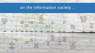on the information society…
1989 1994 1995 1998 1999 2000 2001 2003 2006 2007 2010 2011 2013 2016 2018
Tim Berners-
Lee invents
World Wide
Web
Saw
Timothy
Leary speak
on
‘cyberspace’
at USF
Google
formed
Sent first
email
Bought
first PC
Napster
launch
Dotcom
bubble
First
mobile
phone
First social
network
(‘Friends
Reunited’)
SQL
Slammer
Worm;
coining of
‘Net
Neutrality’
Started
own
blog
First
iPhone
Started
own
YouTube
channel
Started
on
Twitter
Arab
Spring
Launch of
Wikileaks
Started
MA in
Digital
Media
Edward
Snowden
revelations
Finished MA;
wrote
dissertation
on Internet
openness
Yahoo! hacks
(1bn accounts);
Brexit/Trump
(Cambridge
Analytica)
China’s
social
credit
system
 