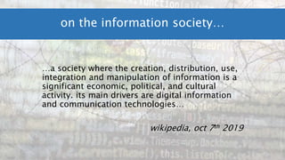 …a society where the creation, distribution, use,
integration and manipulation of information is a
significant economic, political, and cultural
activity. its main drivers are digital information
and communication technologies…
wikipedia, oct 7th 2019
on the information society…
 