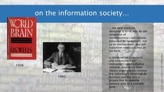 on the information society…
1936
1962
1945
allimagescourtesyofwikipedia
…the next medium,
whatever it is—it may be the
extension of
consciousness—will include
television as its content, not
as its environment, and will
transform television into an
art form.
a computer as a research
and communication
instrument could enhance
retrieval, obsolesce mass
library organization, retrieve
the individual's encyclopedic
function and flip into a
private line to speedily
tailored data of a saleable
kind.
 