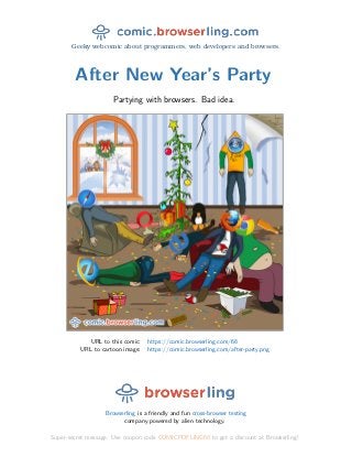 Geeky webcomic about programmers, web developers and browsers.
After New Year’s Party
Partying with browsers. Bad idea.
URL to this comic: https://comic.browserling.com/68
URL to cartoon image: https://comic.browserling.com/after-party.png
Browserling is a friendly and fun cross-browser testing
company powered by alien technology.
Super-secret message: Use coupon code COMICPDFLING68 to get a discount at Browserling!
 