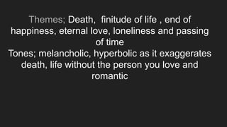 Themes; Death, finitude of life , end of
happiness, eternal love, loneliness and passing
of time
Tones; melancholic, hyperbolic as it exaggerates
death, life without the person you love and
romantic
 