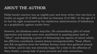 ABOUT THE AUTHOR
Philip bourke marston was an english poet and story writer who was born in
london on august 13 of 1850 and died on February 13 of 1887. At the age of 3
he lost his sight occasioned by the injudicious administration of belladonna
as a prophylactic against scarlet fever.
However, his blindness never stop him. His extraordinary gifts of verbal
expression and melody were soon manifested in amazing poem such as
“After”, and displaying a power of delineating the aspects of nature which,
his affliction considered, seemed almost incomprehensible. These efforts
met full recognition from the brilliant literary circle then gathered around
his father, and he also was intensely happy for a time in the affection of
Mary Nesbit, a young lady of great personal and other attractions.
 