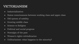 VICTORIANISM
● Industrialization
● Status consciousness between working class and upper class
● Old system of nobility
● Growing middle class
● Science vs Religion
● Political and social progress
● Nostalgia of the past
● Women’s rights reivindicacion
● Utilitarianism: what happens to the minority?
 