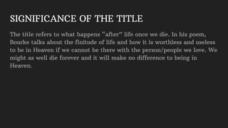 SIGNIFICANCE OF THE TITLE
The title refers to what happens “after” life once we die. In his poem,
Bourke talks about the finitude of life and how it is worthless and useless
to be in Heaven if we cannot be there with the person/people we love. We
might as well die forever and it will make no difference to being in
Heaven.
 