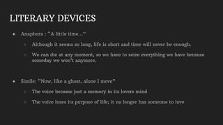 LITERARY DEVICES
● Anaphora : “A little time…”
○ Although it seems so long, life is short and time will never be enough.
○ We can die at any moment, so we have to seize everything we have because
someday we won’t anymore.
● Simile: “Now, like a ghost, alone I move”
○ The voice became just a memory in its lovers mind
○ The voice loses its purpose of life; it no longer has someone to love
 