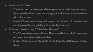 ● Repetition of “little”
○ The time that the voice was able to spend with their lover was very
short and therefore it was not enough; it still wanted more moments
with him or her.
○ Maybe life was so amusing and happy that the sake of time was lost
and it passed by too quickly and suddenly it was over.
● Sibilance: “sweet to say”; “desolates the sole”
○ The ‘s’ sound represents silence. How once the lover died there were
no longer unending laughs and fun.
○ It also refers to sleep. The death of the lover that fell into an eternal
sleep
 