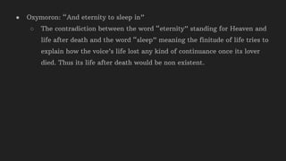 ● Oxymoron: “And eternity to sleep in”
○ The contradiction between the word “eternity” standing for Heaven and
life after death and the word “sleep” meaning the finitude of life tries to
explain how the voice’s life lost any kind of continuance once its lover
died. Thus its life after death would be non existent.
 
