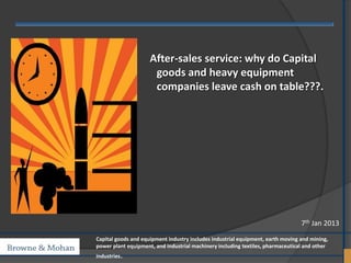 After-sales service: why do Capital
                      goods and heavy equipment
                      companies leave cash on table???.




                                                                                 7th Jan 2013
Capital goods and equipment industry includes industrial equipment, earth moving and mining,
power plant equipment, and industrial machinery including textiles, pharmaceutical and other
industries.
 